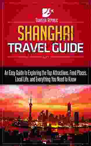 Shanghai Travel Guide: An Easy Guide To Exploring The Top Attractions Food Places Local Life And Everything You Need To Know (Traveler Republic)